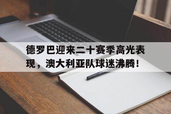 德罗巴迎来二十赛季高光表现，澳大利亚队球迷沸腾！的简单介绍